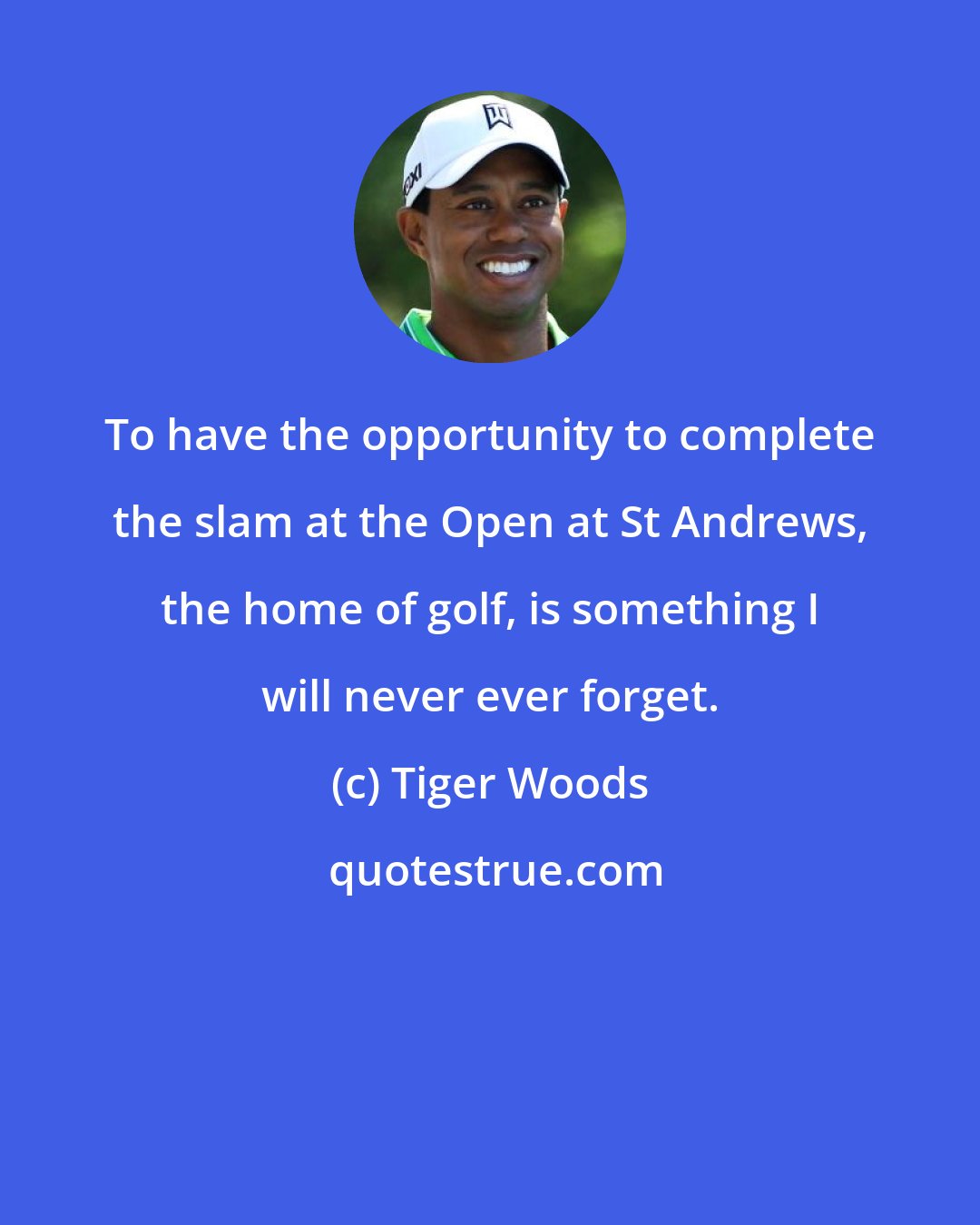 Tiger Woods: To have the opportunity to complete the slam at the Open at St Andrews, the home of golf, is something I will never ever forget.