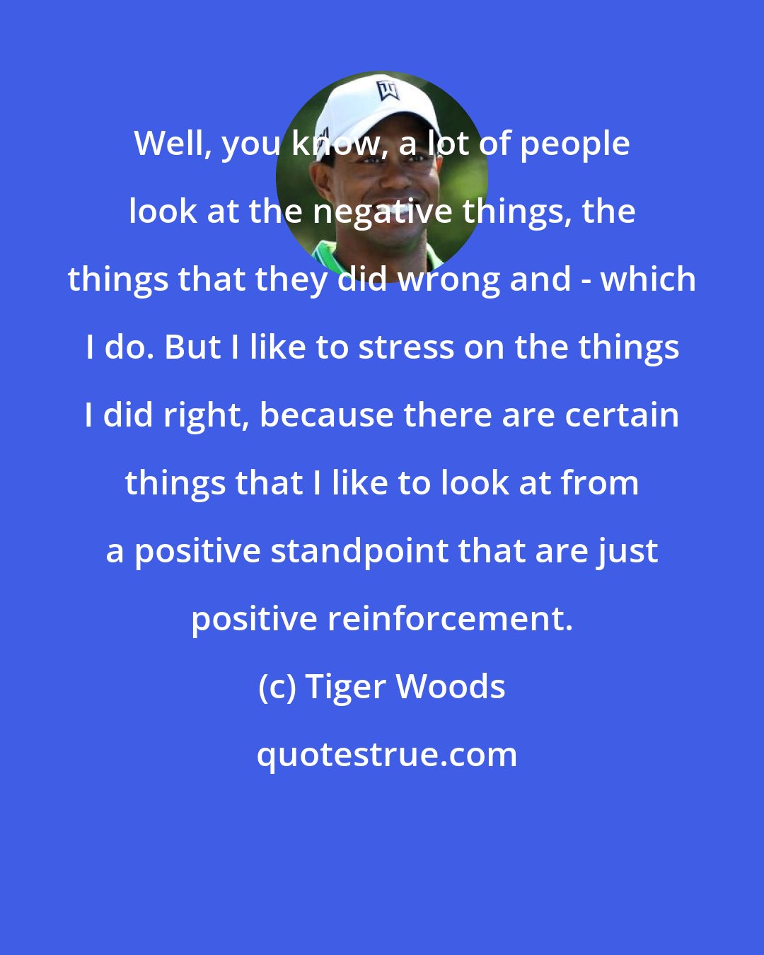 Tiger Woods: Well, you know, a lot of people look at the negative things, the things that they did wrong and - which I do. But I like to stress on the things I did right, because there are certain things that I like to look at from a positive standpoint that are just positive reinforcement.