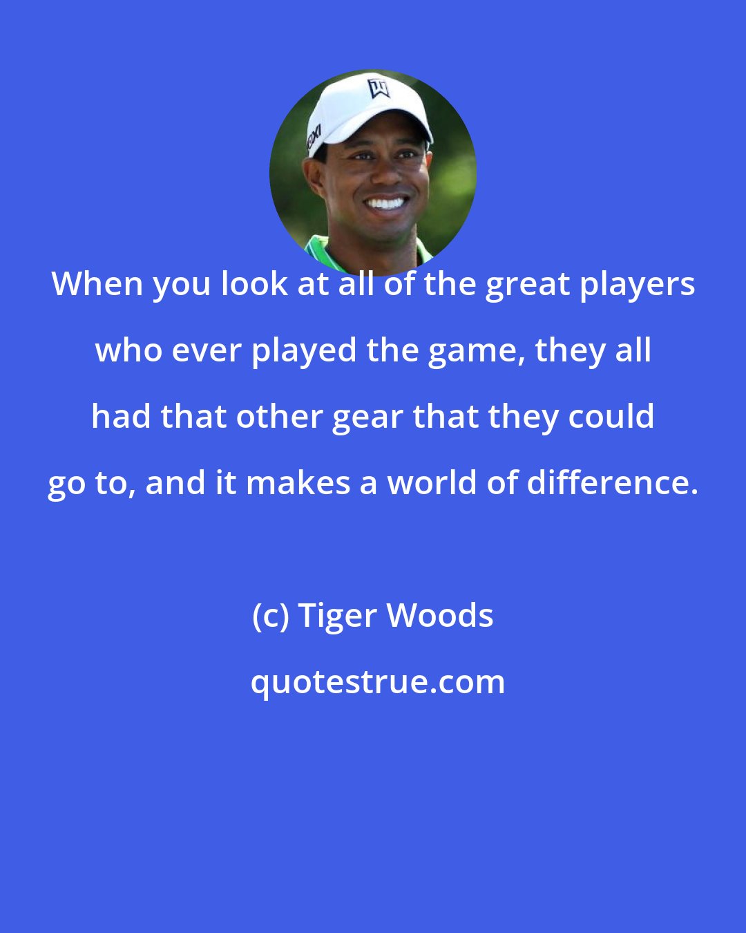 Tiger Woods: When you look at all of the great players who ever played the game, they all had that other gear that they could go to, and it makes a world of difference.