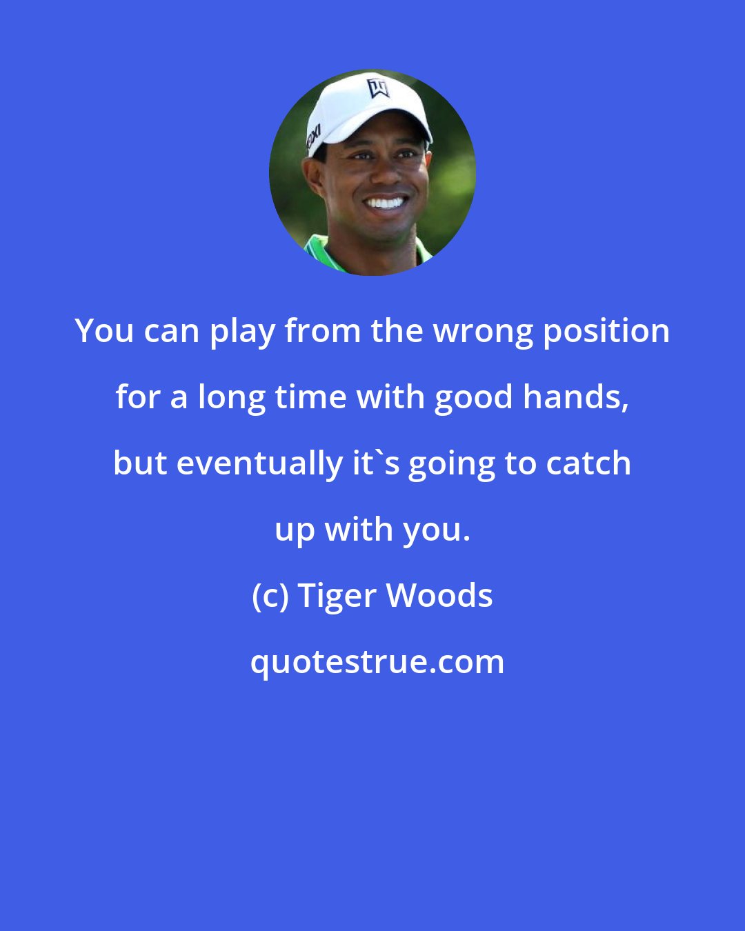 Tiger Woods: You can play from the wrong position for a long time with good hands, but eventually it's going to catch up with you.