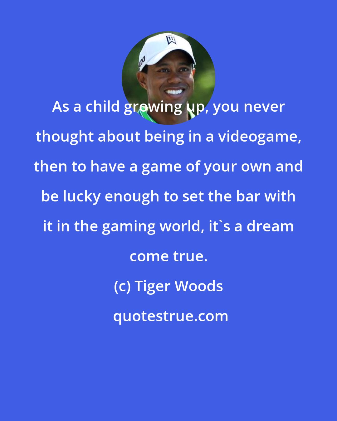 Tiger Woods: As a child growing up, you never thought about being in a videogame, then to have a game of your own and be lucky enough to set the bar with it in the gaming world, it's a dream come true.