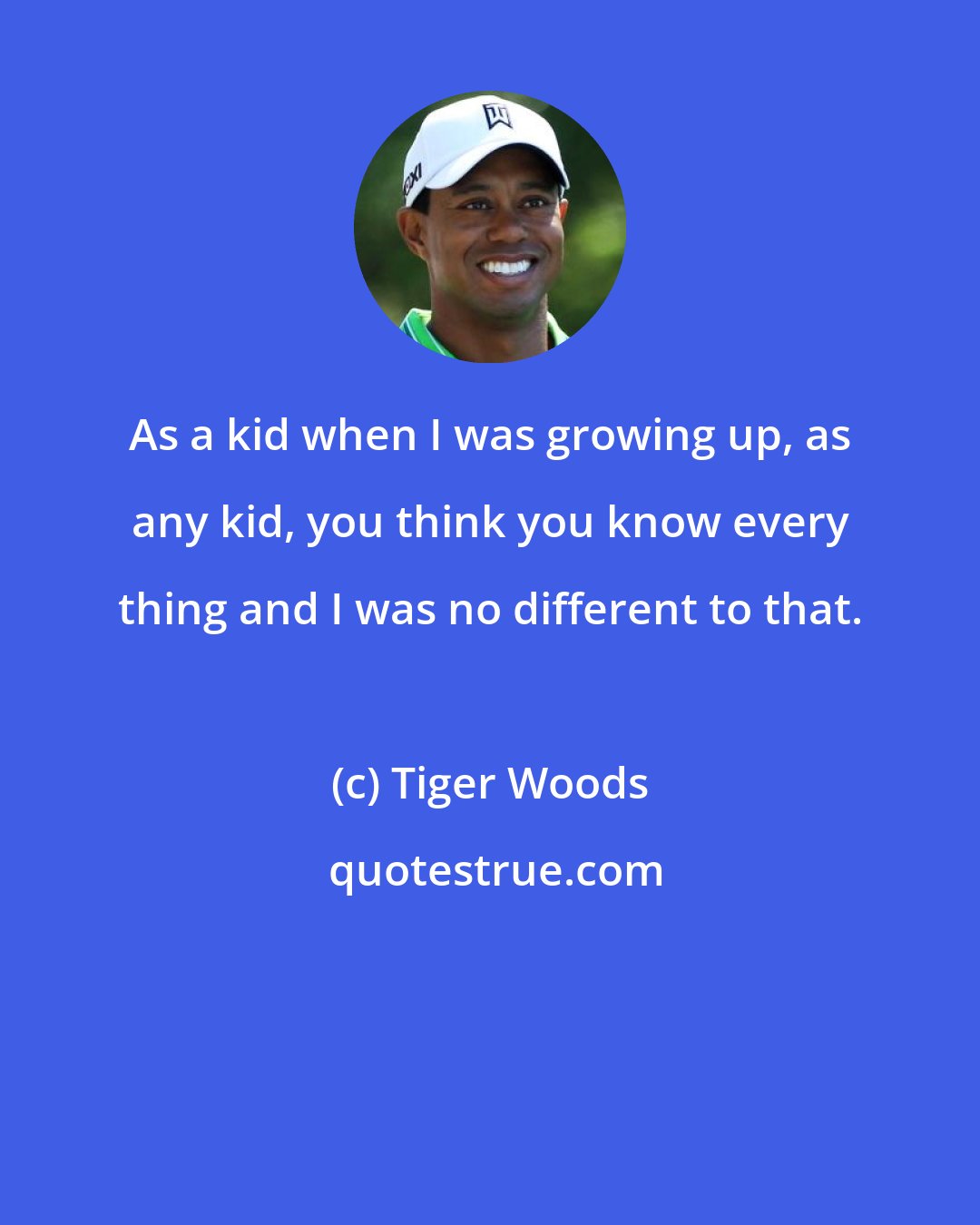 Tiger Woods: As a kid when I was growing up, as any kid, you think you know every thing and I was no different to that.