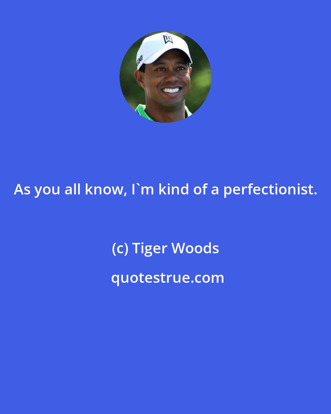 Tiger Woods: As you all know, I'm kind of a perfectionist.