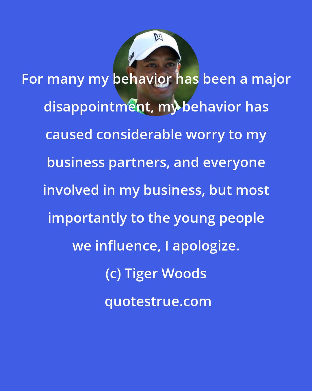 Tiger Woods: For many my behavior has been a major disappointment, my behavior has caused considerable worry to my business partners, and everyone involved in my business, but most importantly to the young people we influence, I apologize.