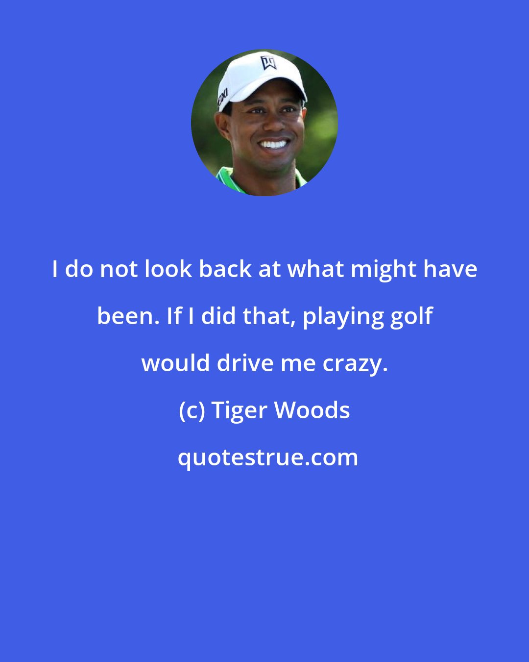 Tiger Woods: I do not look back at what might have been. If I did that, playing golf would drive me crazy.