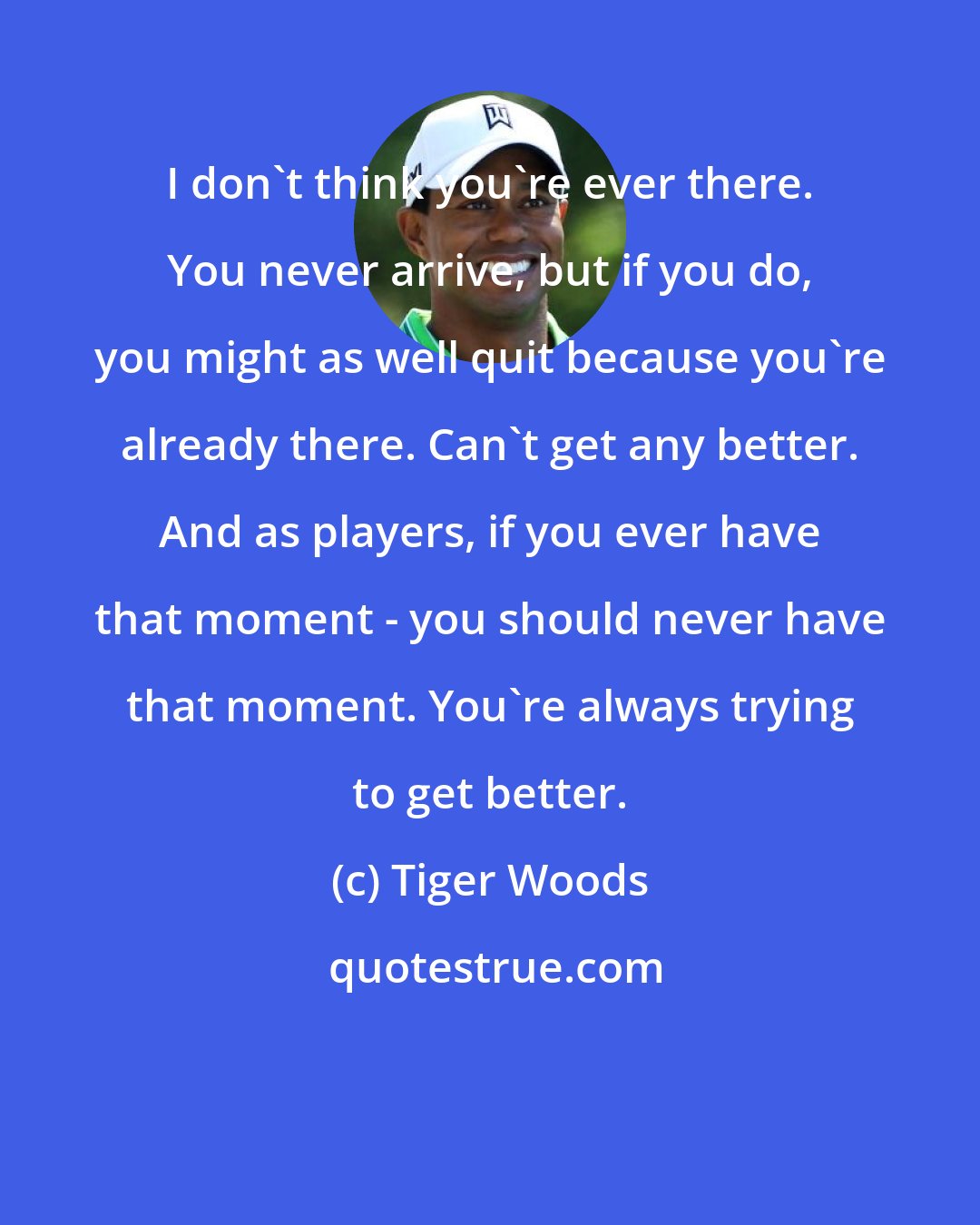 Tiger Woods: I don't think you're ever there. You never arrive, but if you do, you might as well quit because you're already there. Can't get any better. And as players, if you ever have that moment - you should never have that moment. You're always trying to get better.