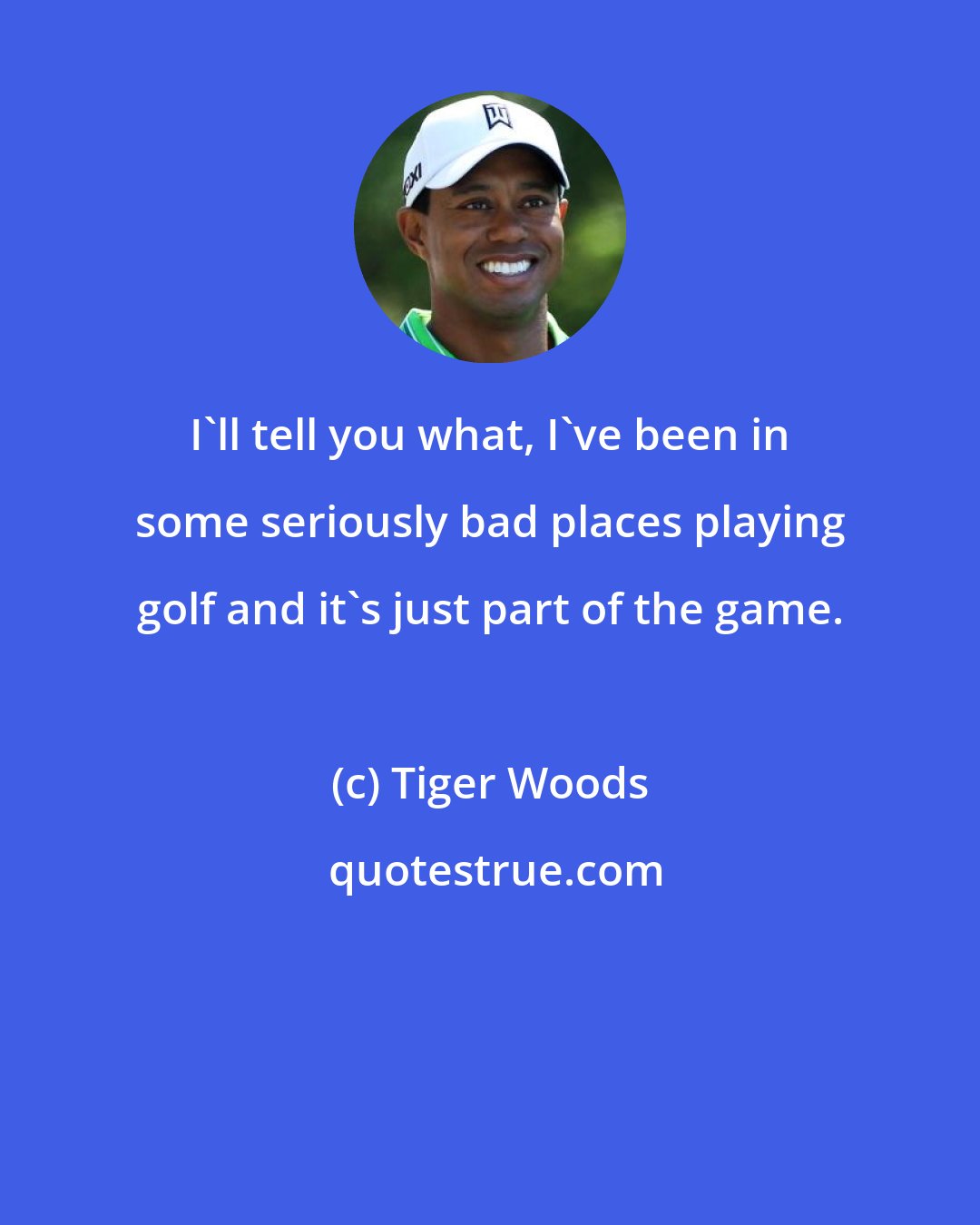 Tiger Woods: I'll tell you what, I've been in some seriously bad places playing golf and it's just part of the game.