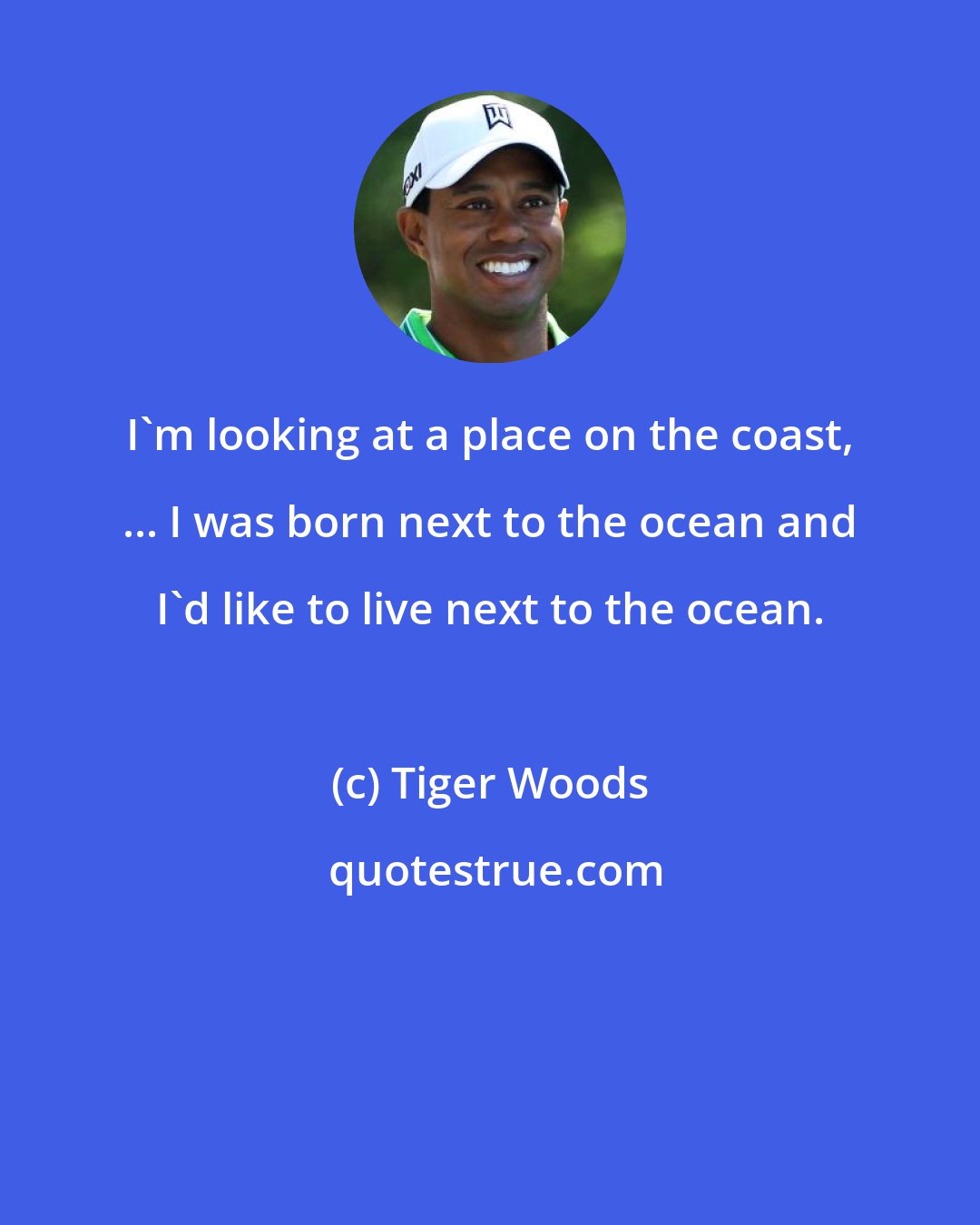 Tiger Woods: I'm looking at a place on the coast, ... I was born next to the ocean and I'd like to live next to the ocean.