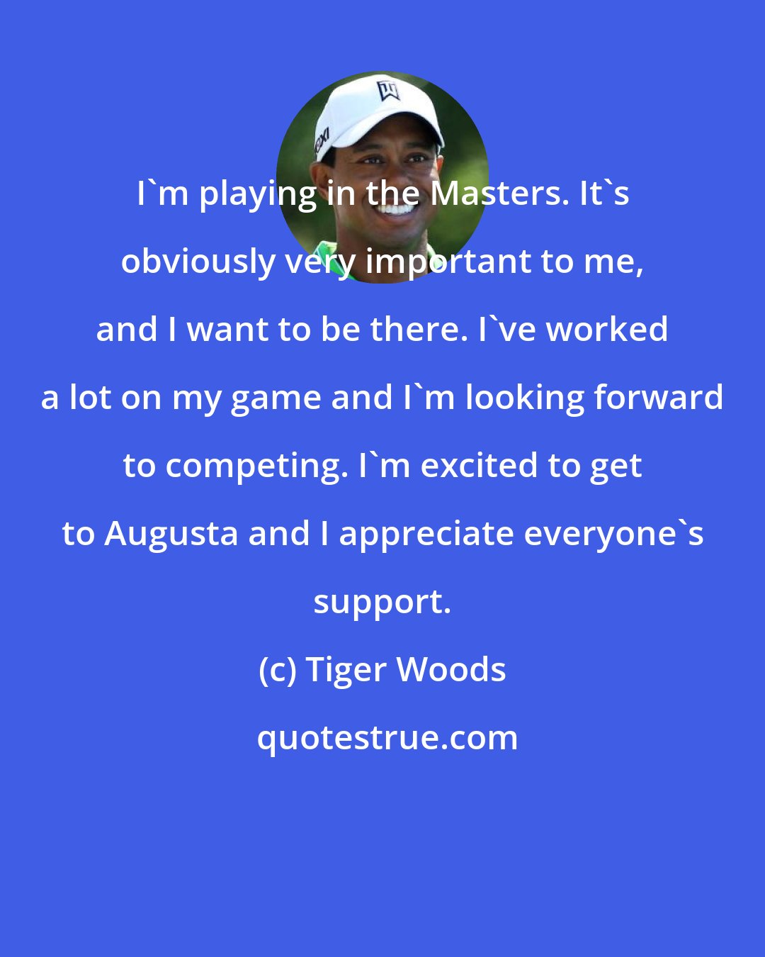 Tiger Woods: I'm playing in the Masters. It's obviously very important to me, and I want to be there. I've worked a lot on my game and I'm looking forward to competing. I'm excited to get to Augusta and I appreciate everyone's support.