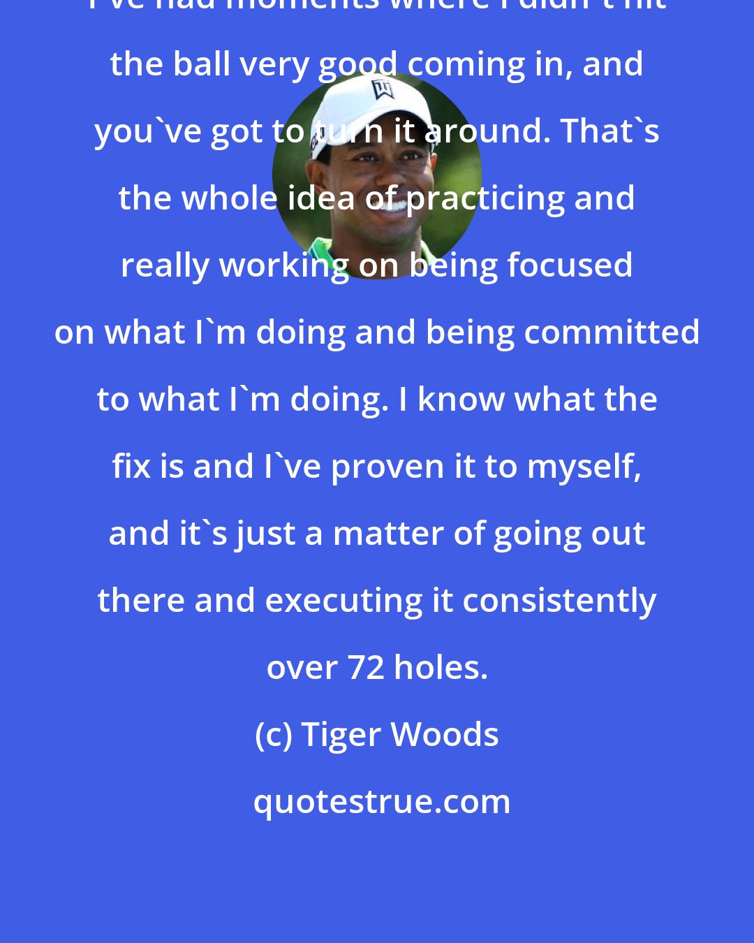 Tiger Woods: I've had moments where I didn't hit the ball very good coming in, and you've got to turn it around. That's the whole idea of practicing and really working on being focused on what I'm doing and being committed to what I'm doing. I know what the fix is and I've proven it to myself, and it's just a matter of going out there and executing it consistently over 72 holes.