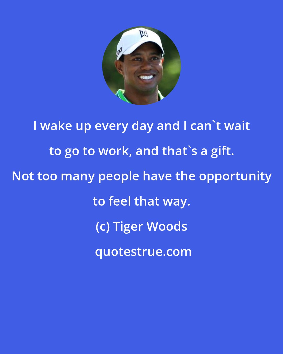 Tiger Woods: I wake up every day and I can't wait to go to work, and that's a gift. Not too many people have the opportunity to feel that way.