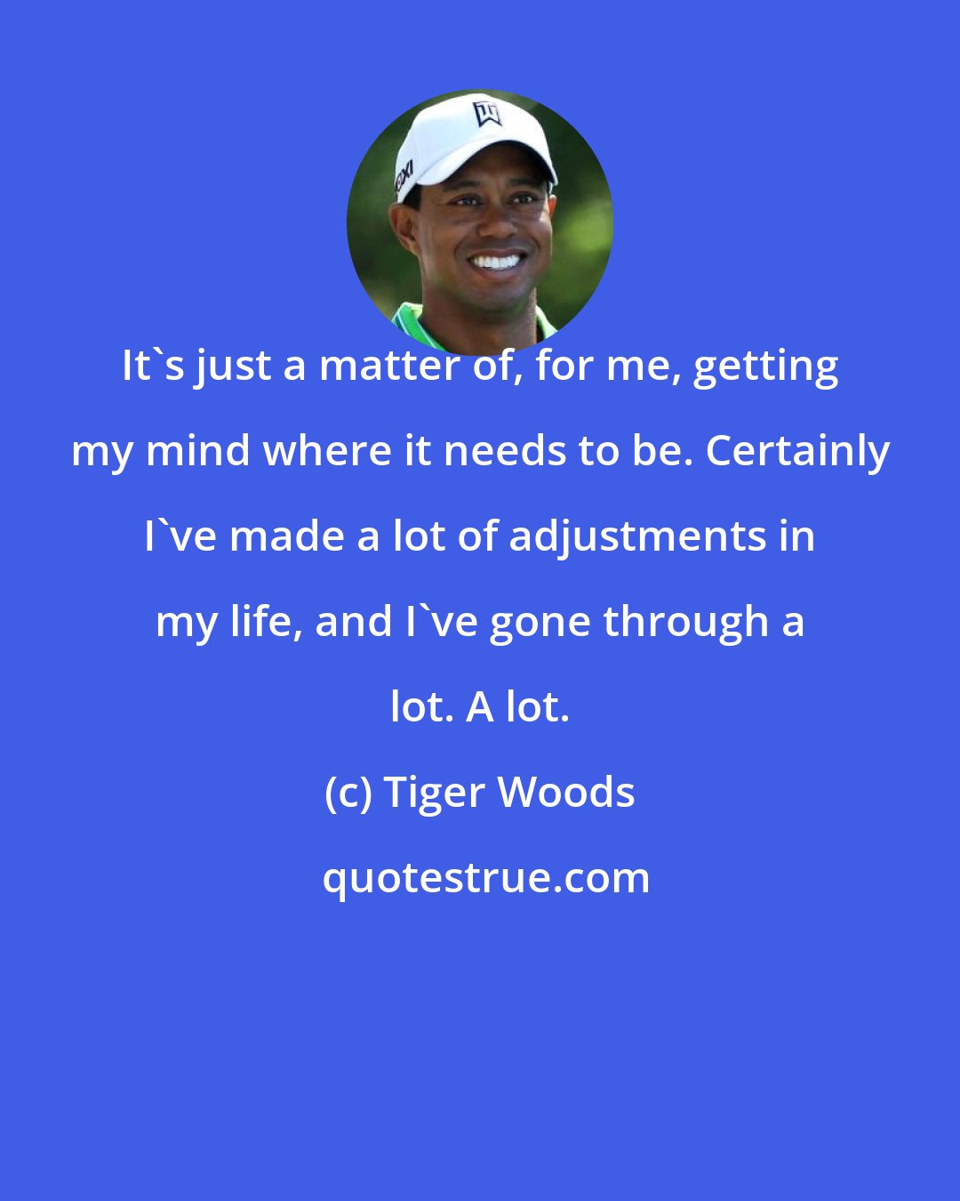 Tiger Woods: It's just a matter of, for me, getting my mind where it needs to be. Certainly I've made a lot of adjustments in my life, and I've gone through a lot. A lot.