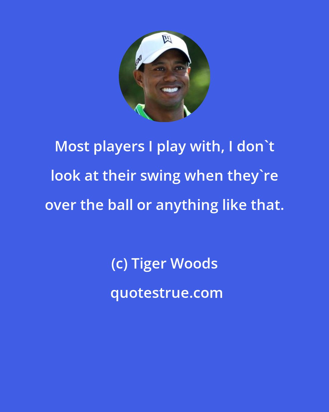 Tiger Woods: Most players I play with, I don't look at their swing when they're over the ball or anything like that.