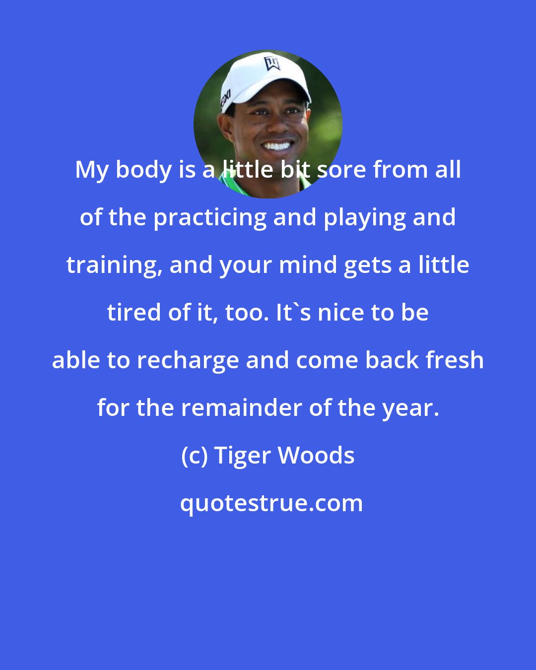 Tiger Woods: My body is a little bit sore from all of the practicing and playing and training, and your mind gets a little tired of it, too. It's nice to be able to recharge and come back fresh for the remainder of the year.