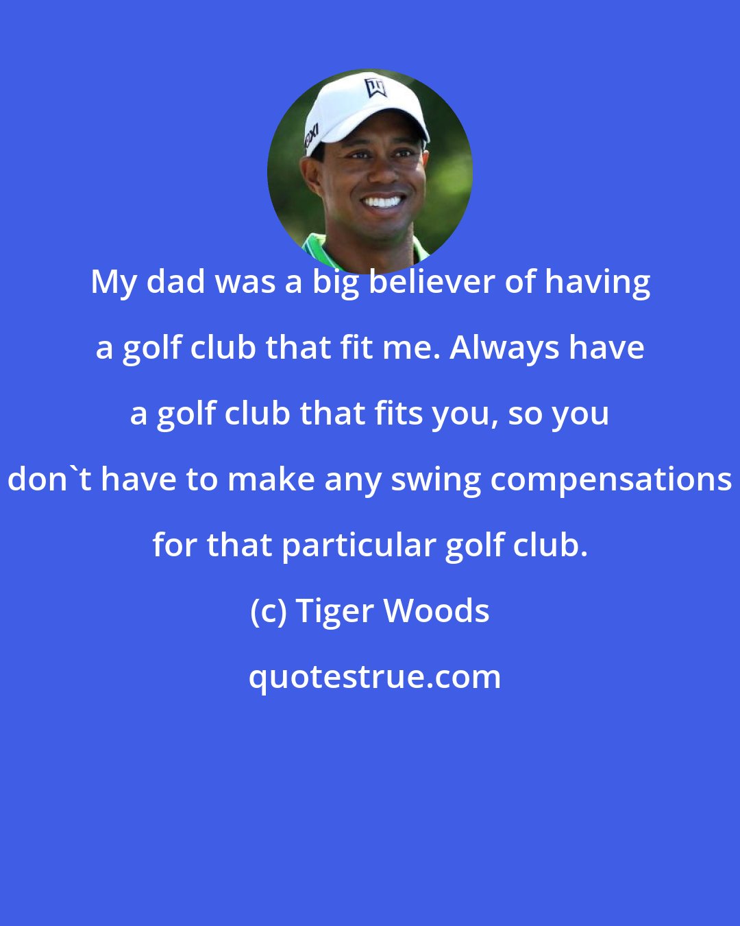 Tiger Woods: My dad was a big believer of having a golf club that fit me. Always have a golf club that fits you, so you don't have to make any swing compensations for that particular golf club.