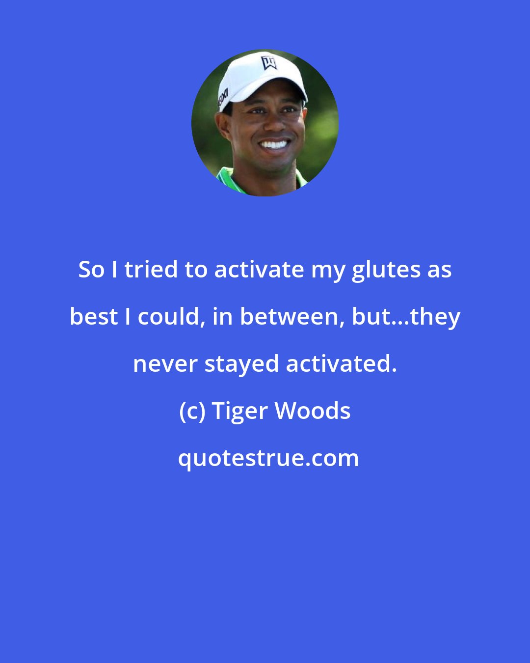 Tiger Woods: So I tried to activate my glutes as best I could, in between, but...they never stayed activated.