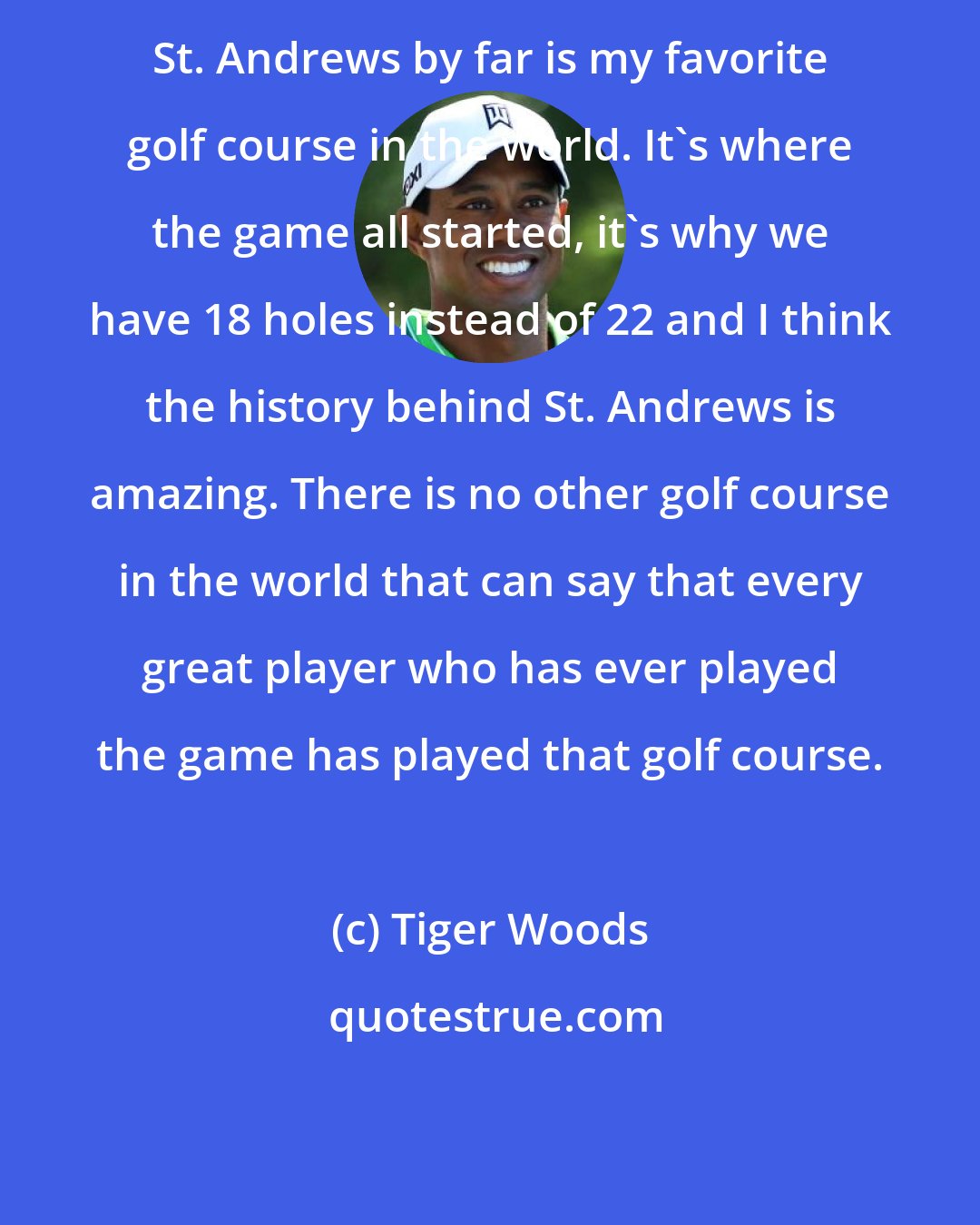 Tiger Woods: St. Andrews by far is my favorite golf course in the world. It's where the game all started, it's why we have 18 holes instead of 22 and I think the history behind St. Andrews is amazing. There is no other golf course in the world that can say that every great player who has ever played the game has played that golf course.