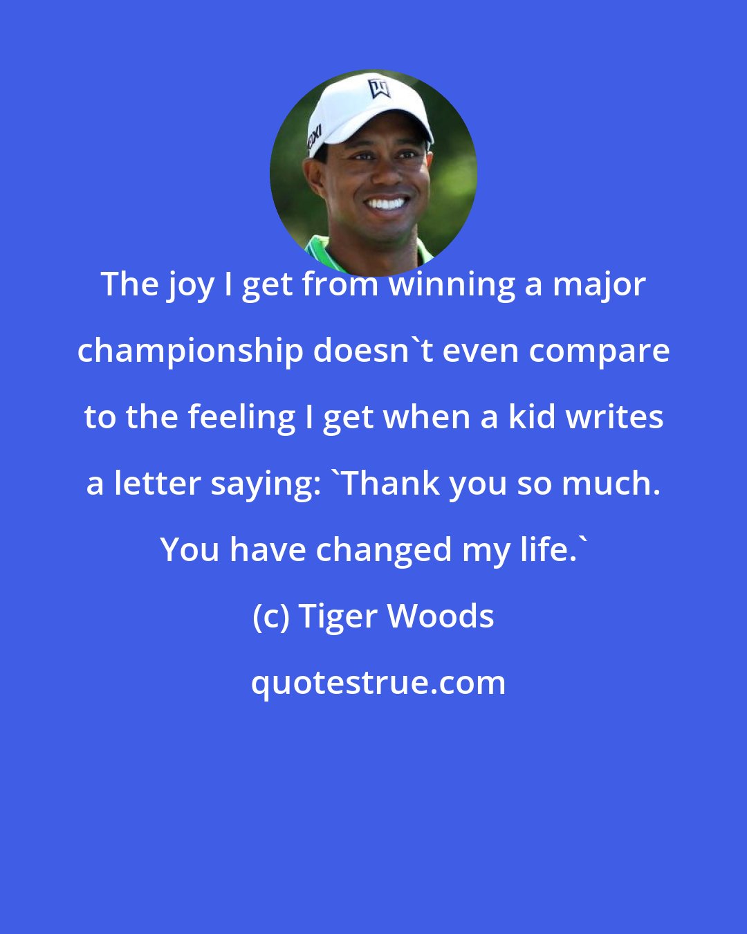 Tiger Woods: The joy I get from winning a major championship doesn't even compare to the feeling I get when a kid writes a letter saying: 'Thank you so much. You have changed my life.'