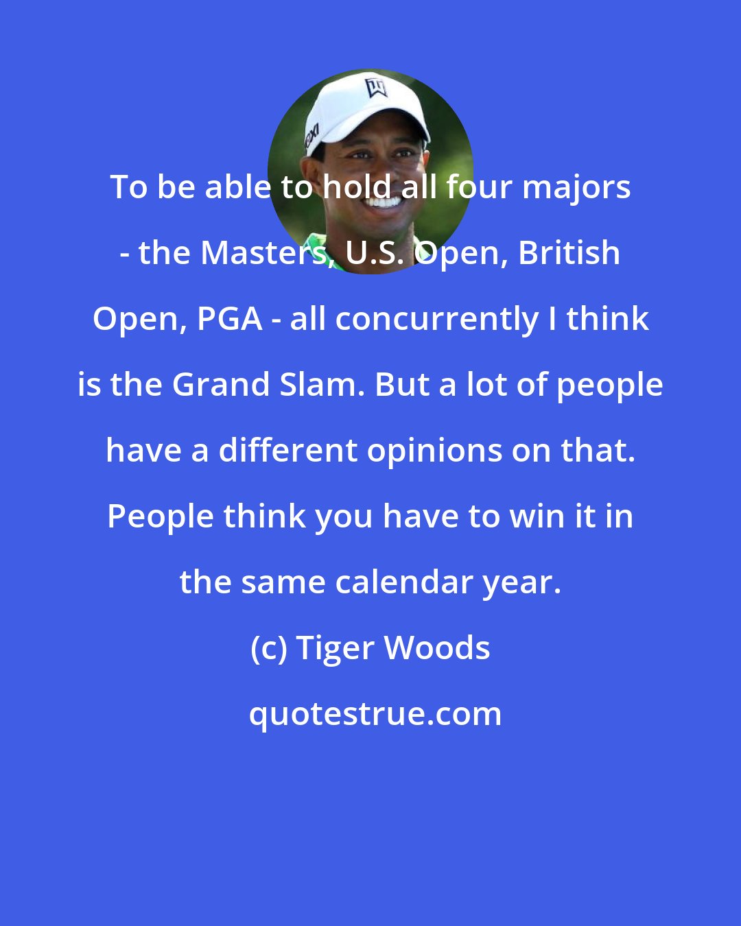 Tiger Woods: To be able to hold all four majors - the Masters, U.S. Open, British Open, PGA - all concurrently I think is the Grand Slam. But a lot of people have a different opinions on that. People think you have to win it in the same calendar year.