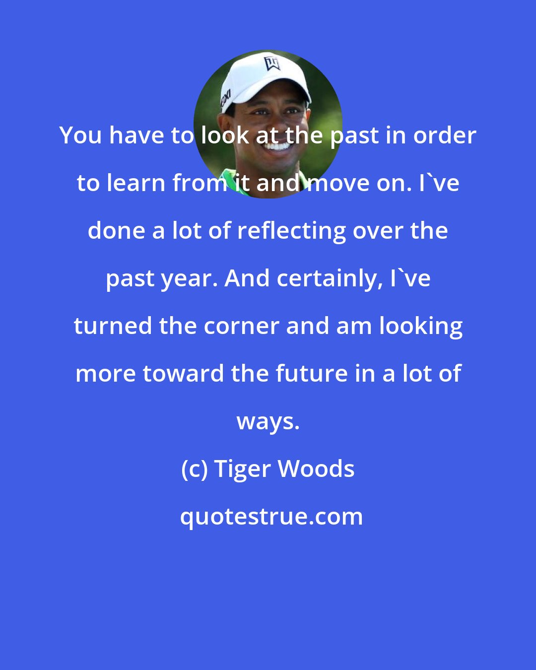 Tiger Woods: You have to look at the past in order to learn from it and move on. I've done a lot of reflecting over the past year. And certainly, I've turned the corner and am looking more toward the future in a lot of ways.