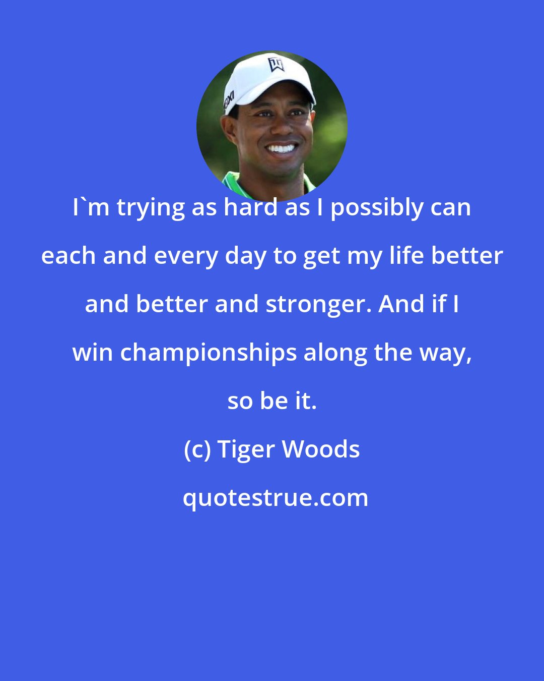 Tiger Woods: I'm trying as hard as I possibly can each and every day to get my life better and better and stronger. And if I win championships along the way, so be it.