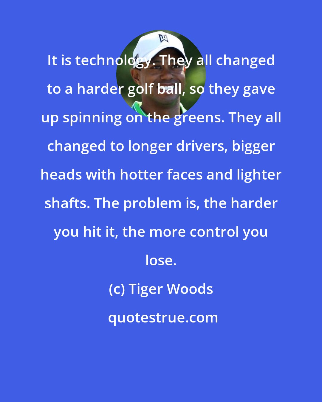 Tiger Woods: It is technology. They all changed to a harder golf ball, so they gave up spinning on the greens. They all changed to longer drivers, bigger heads with hotter faces and lighter shafts. The problem is, the harder you hit it, the more control you lose.