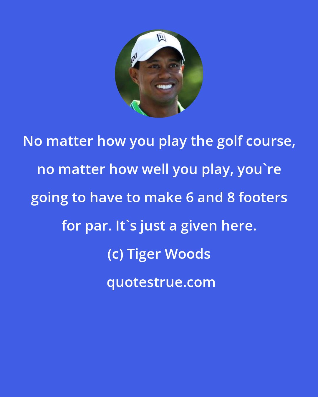 Tiger Woods: No matter how you play the golf course, no matter how well you play, you're going to have to make 6 and 8 footers for par. It's just a given here.