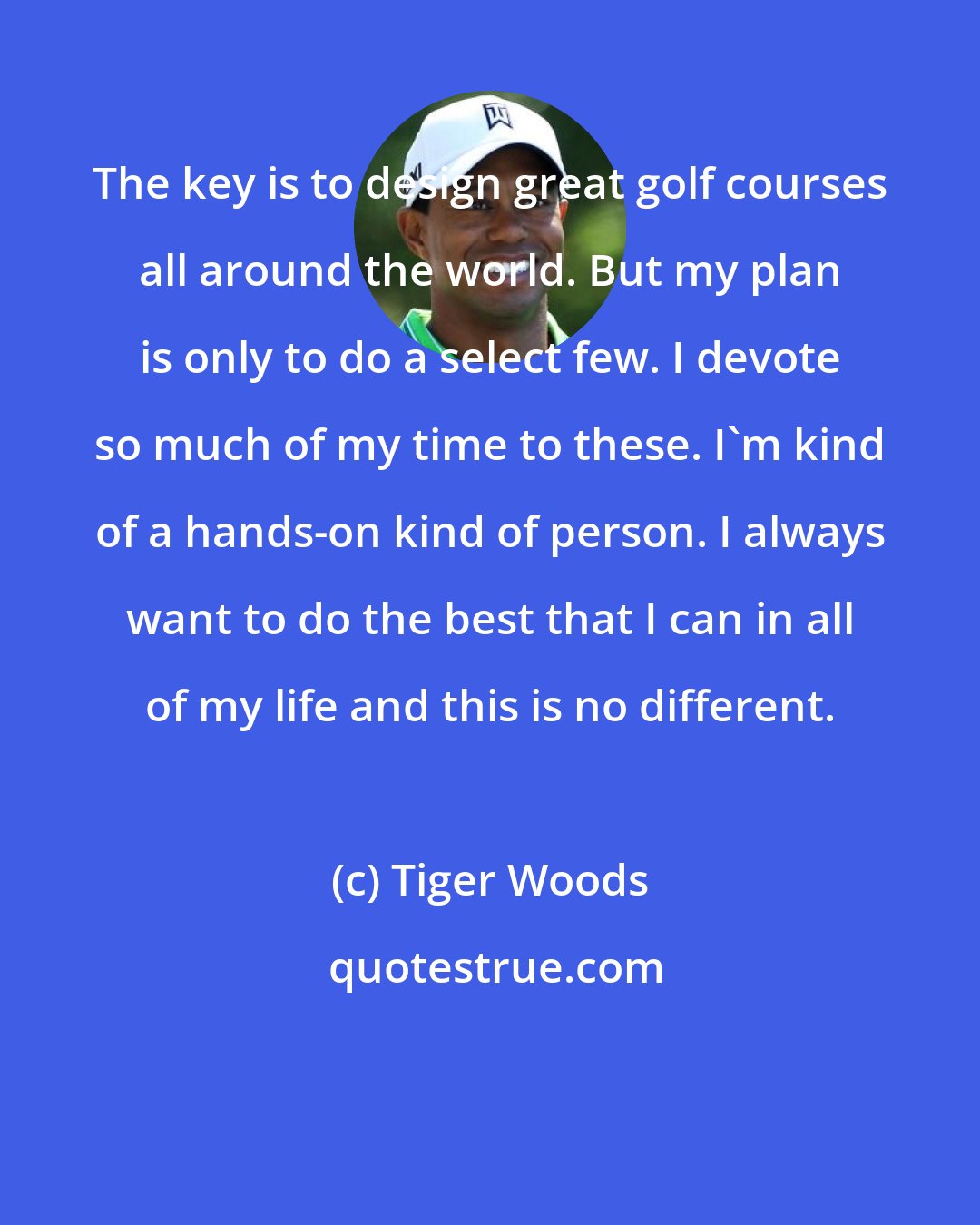 Tiger Woods: The key is to design great golf courses all around the world. But my plan is only to do a select few. I devote so much of my time to these. I'm kind of a hands-on kind of person. I always want to do the best that I can in all of my life and this is no different.