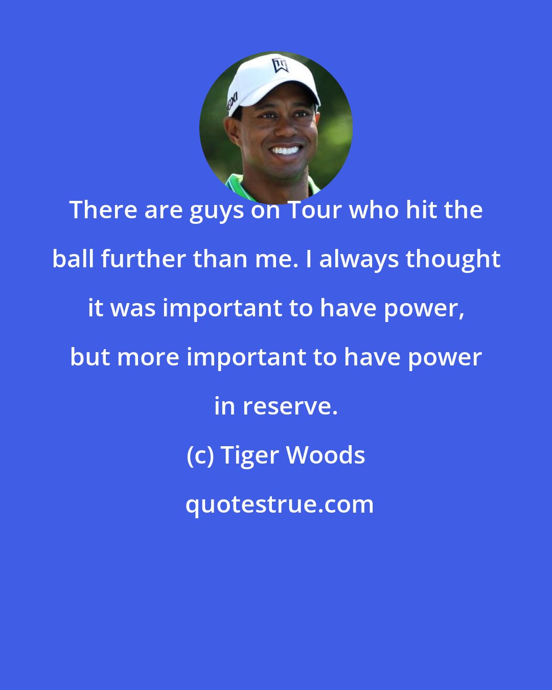 Tiger Woods: There are guys on Tour who hit the ball further than me. I always thought it was important to have power, but more important to have power in reserve.