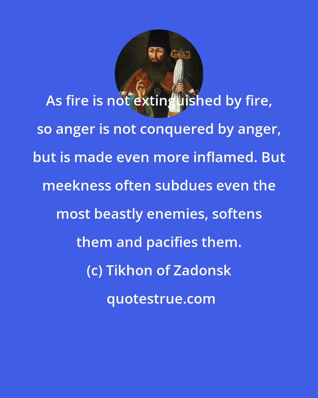 Tikhon of Zadonsk: As fire is not extinguished by fire, so anger is not conquered by anger, but is made even more inflamed. But meekness often subdues even the most beastly enemies, softens them and pacifies them.