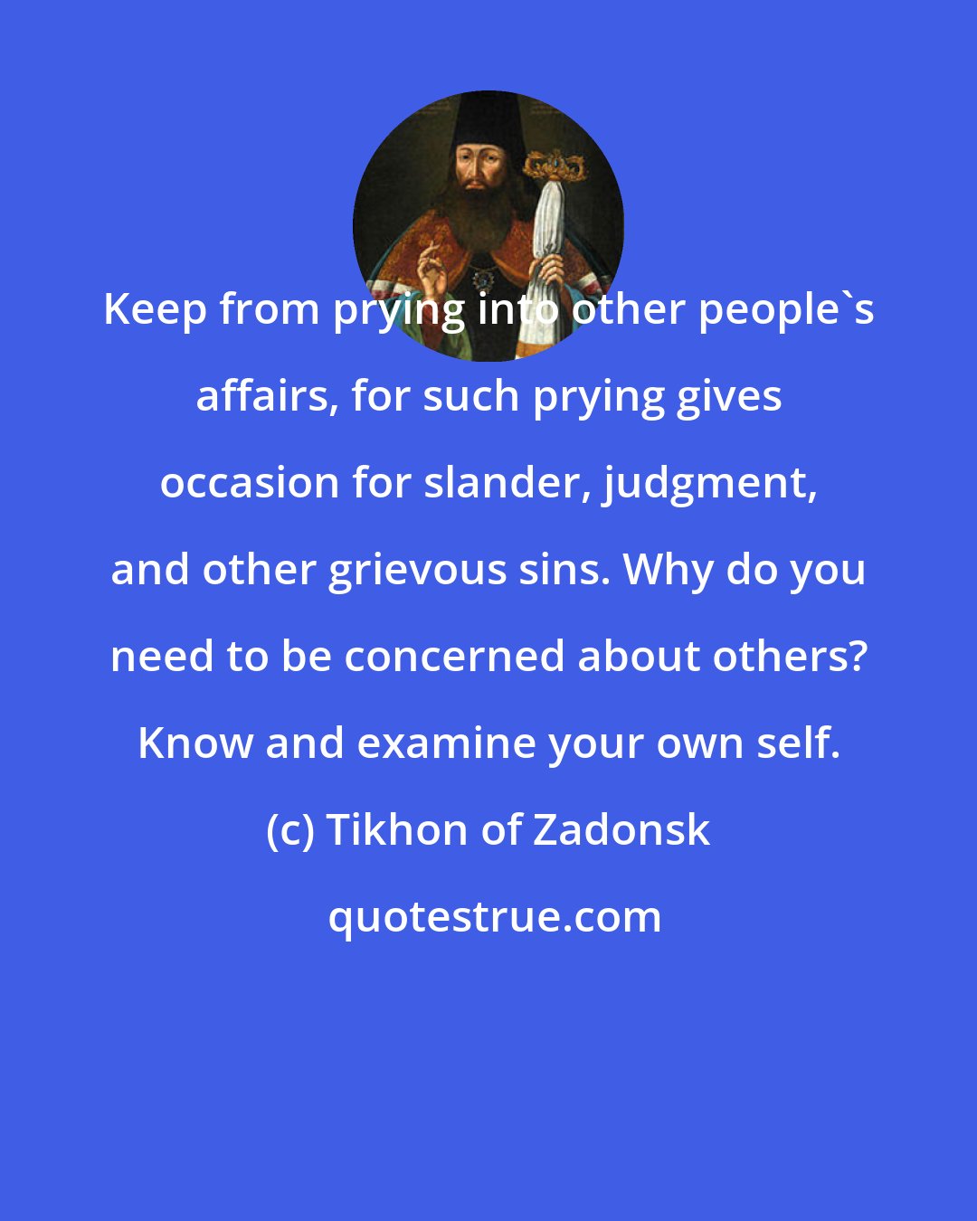 Tikhon of Zadonsk: Keep from prying into other people's affairs, for such prying gives occasion for slander, judgment, and other grievous sins. Why do you need to be concerned about others? Know and examine your own self.