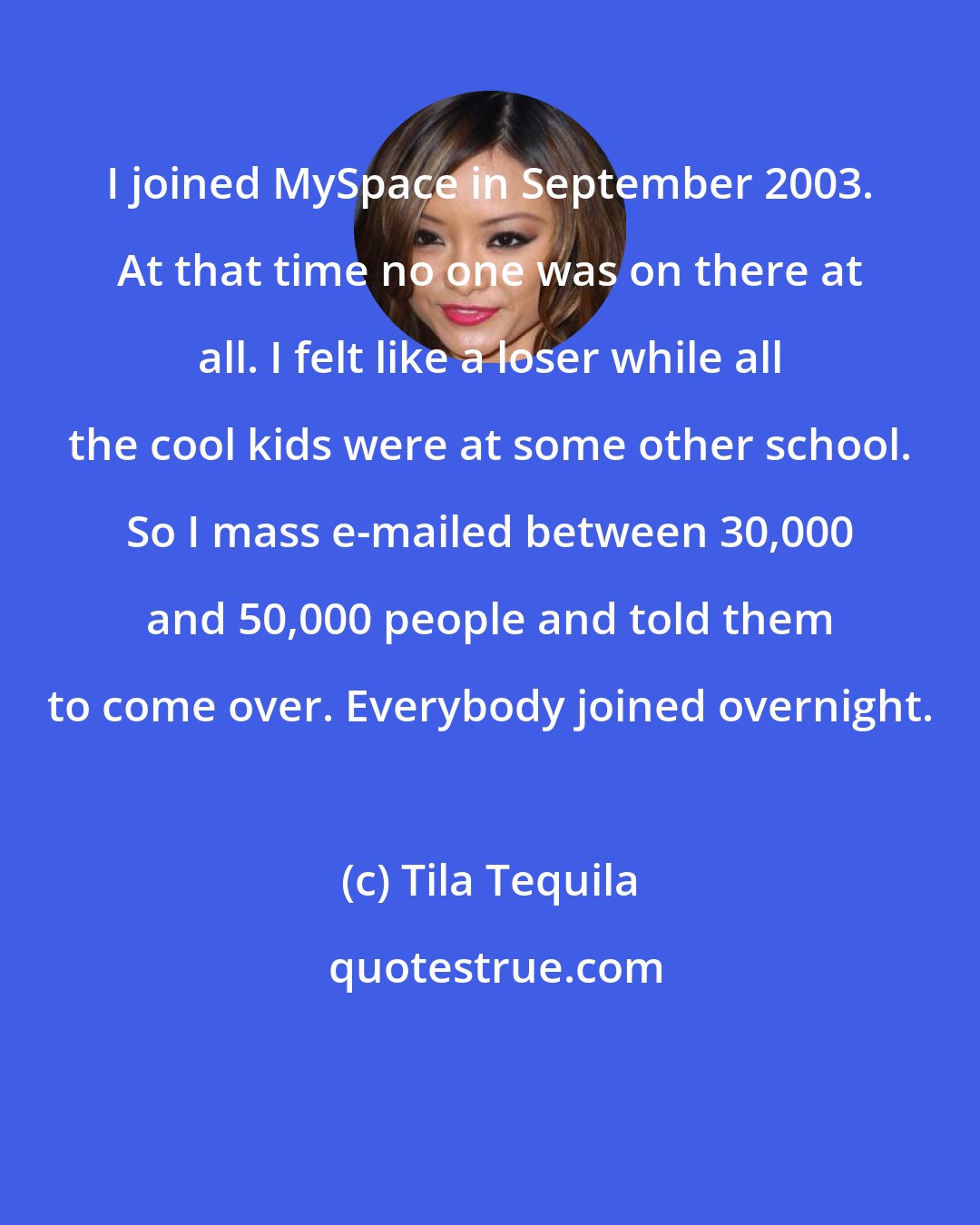 Tila Tequila: I joined MySpace in September 2003. At that time no one was on there at all. I felt like a loser while all the cool kids were at some other school. So I mass e-mailed between 30,000 and 50,000 people and told them to come over. Everybody joined overnight.