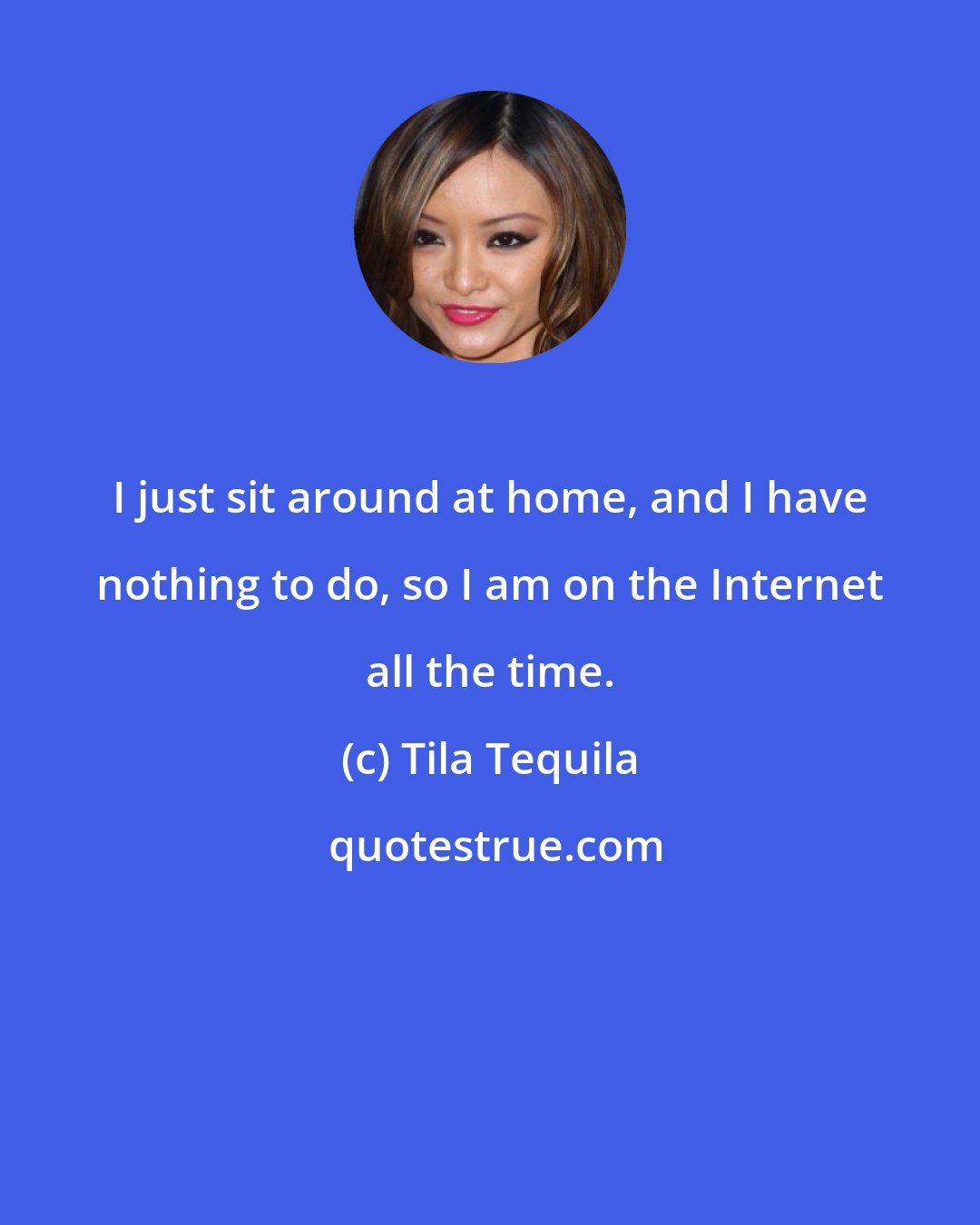 Tila Tequila: I just sit around at home, and I have nothing to do, so I am on the Internet all the time.