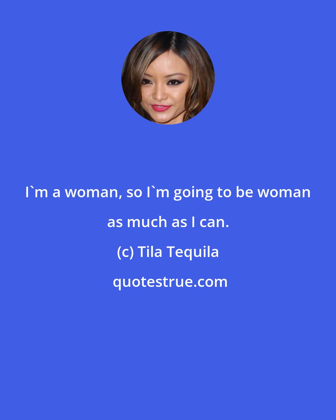 Tila Tequila: I'm a woman, so I'm going to be woman as much as I can.