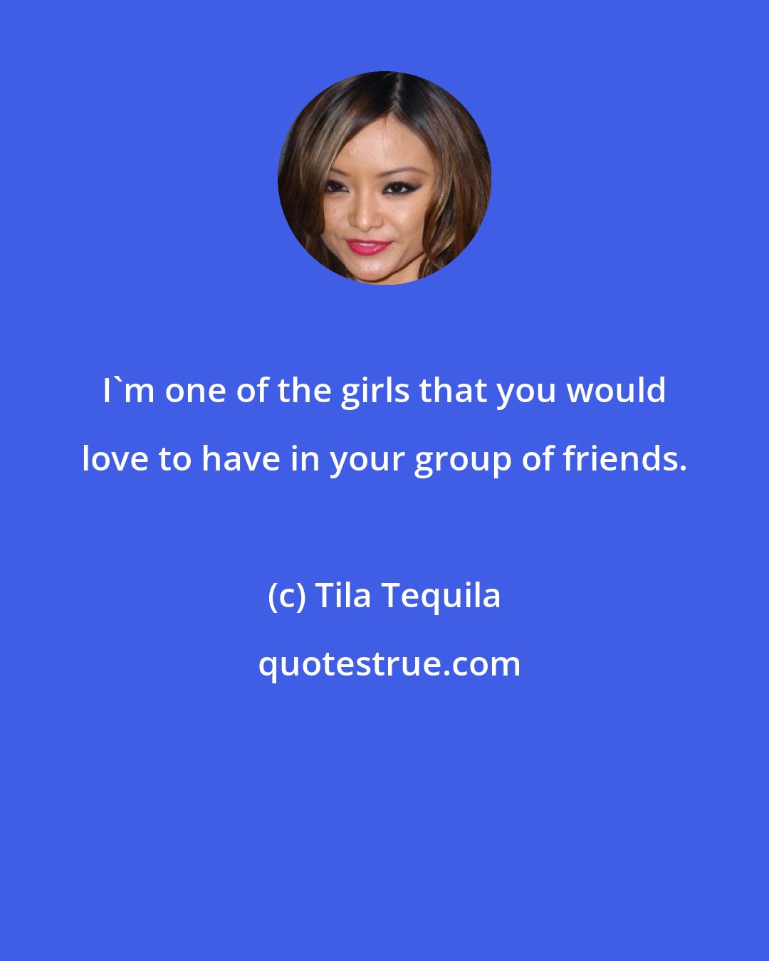 Tila Tequila: I'm one of the girls that you would love to have in your group of friends.