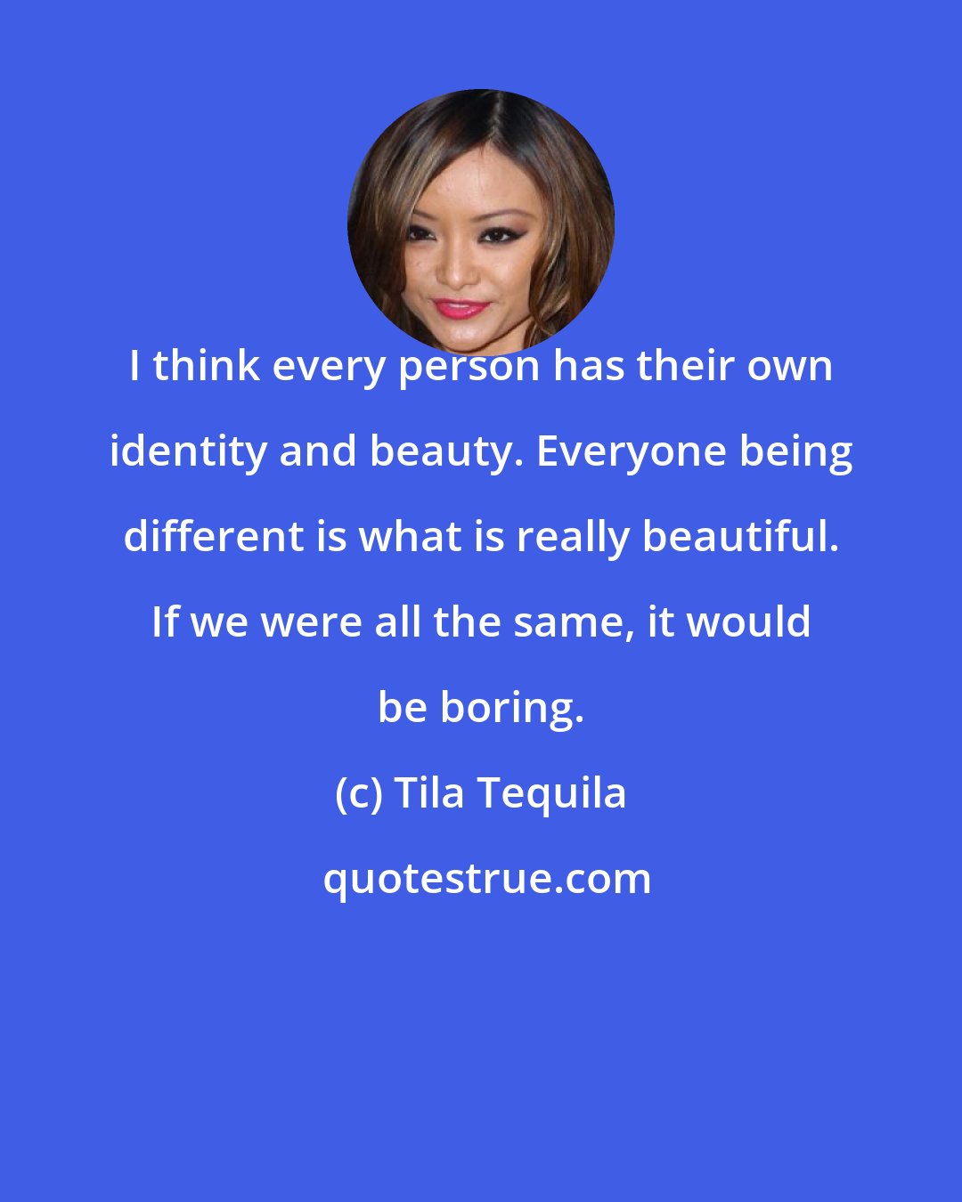 Tila Tequila: I think every person has their own identity and beauty. Everyone being different is what is really beautiful. If we were all the same, it would be boring.