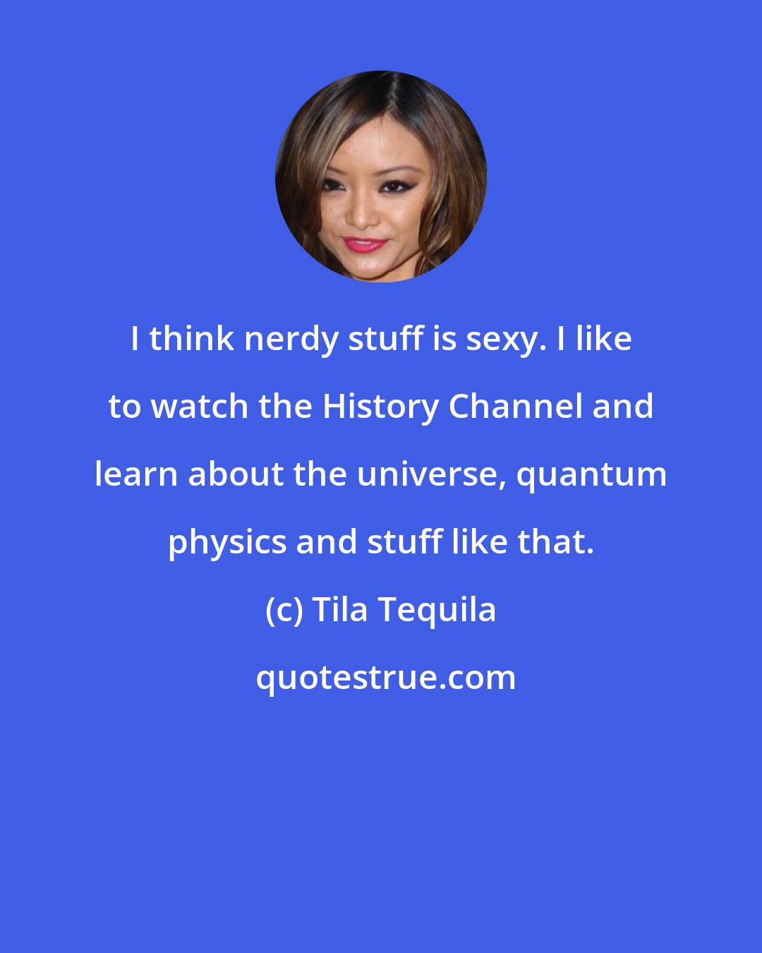 Tila Tequila: I think nerdy stuff is sexy. I like to watch the History Channel and learn about the universe, quantum physics and stuff like that.