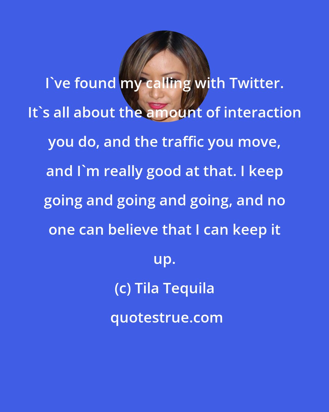 Tila Tequila: I've found my calling with Twitter. It's all about the amount of interaction you do, and the traffic you move, and I'm really good at that. I keep going and going and going, and no one can believe that I can keep it up.