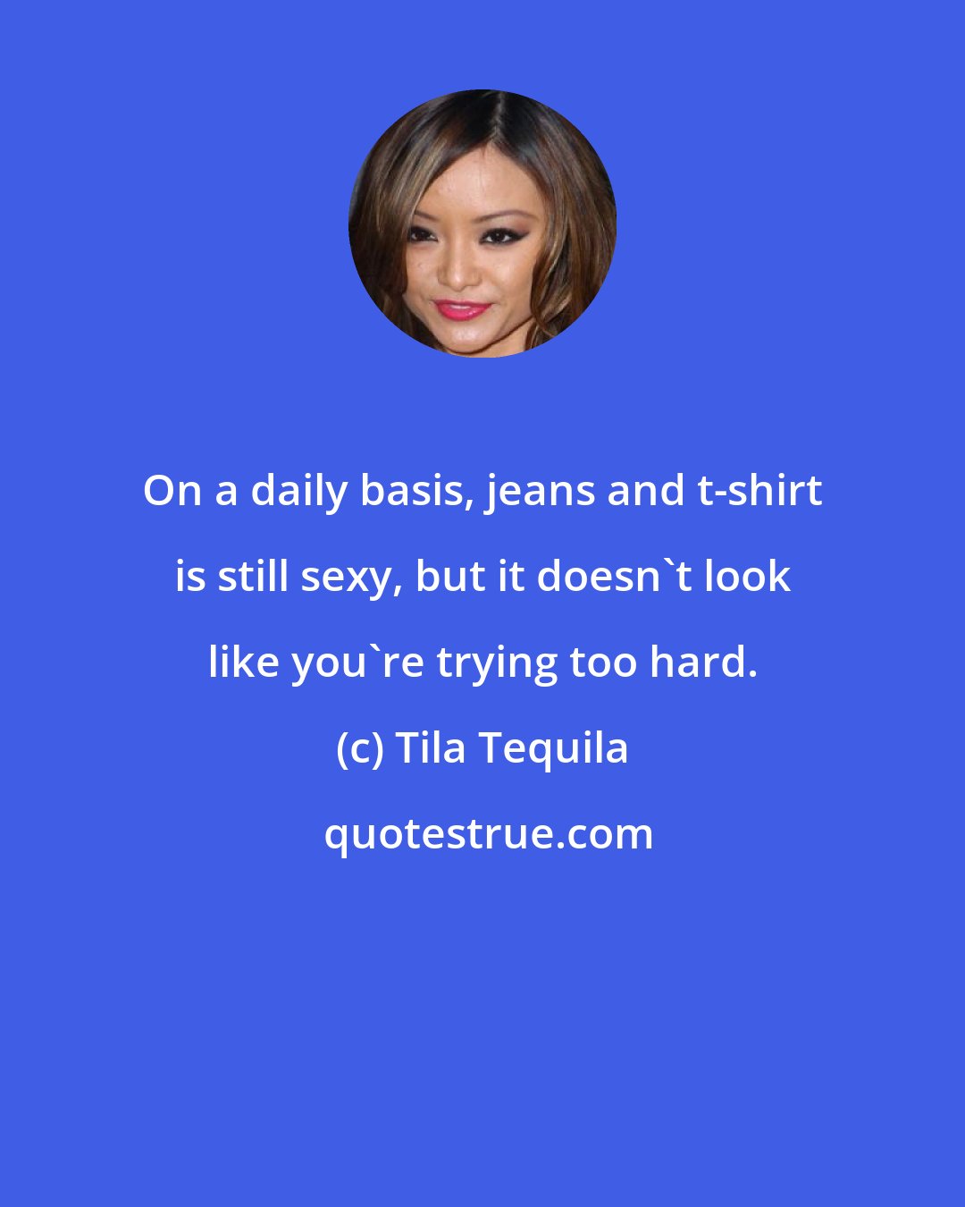 Tila Tequila: On a daily basis, jeans and t-shirt is still sexy, but it doesn't look like you're trying too hard.