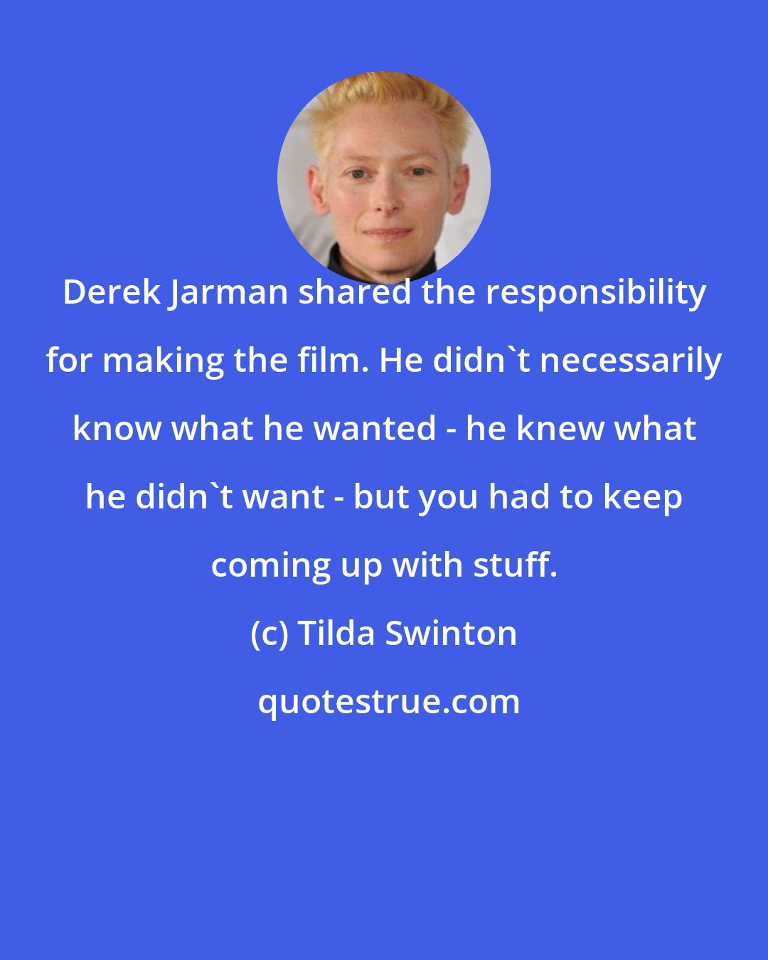 Tilda Swinton: Derek Jarman shared the responsibility for making the film. He didn't necessarily know what he wanted - he knew what he didn't want - but you had to keep coming up with stuff.