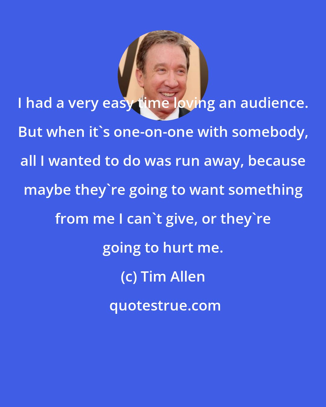 Tim Allen: I had a very easy time loving an audience. But when it's one-on-one with somebody, all I wanted to do was run away, because maybe they're going to want something from me I can't give, or they're going to hurt me.