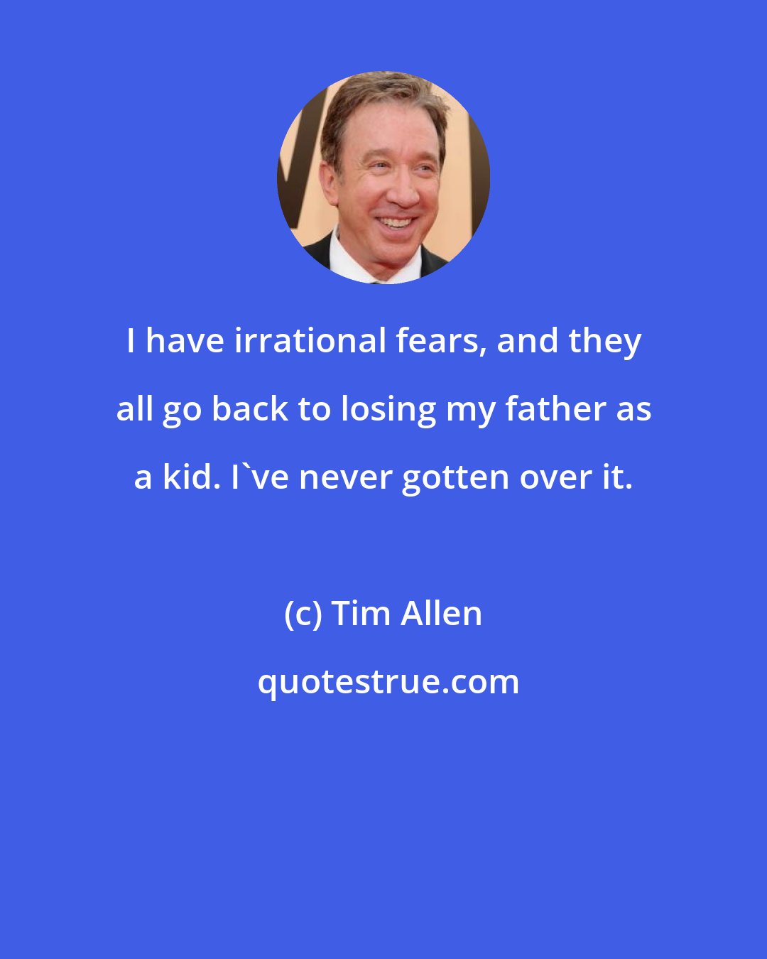 Tim Allen: I have irrational fears, and they all go back to losing my father as a kid. I've never gotten over it.