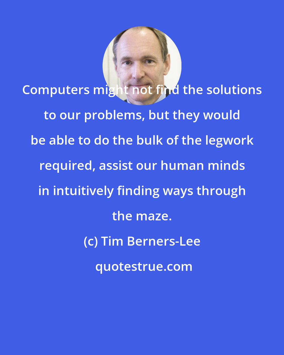 Tim Berners-Lee: Computers might not find the solutions to our problems, but they would be able to do the bulk of the legwork required, assist our human minds in intuitively finding ways through the maze.