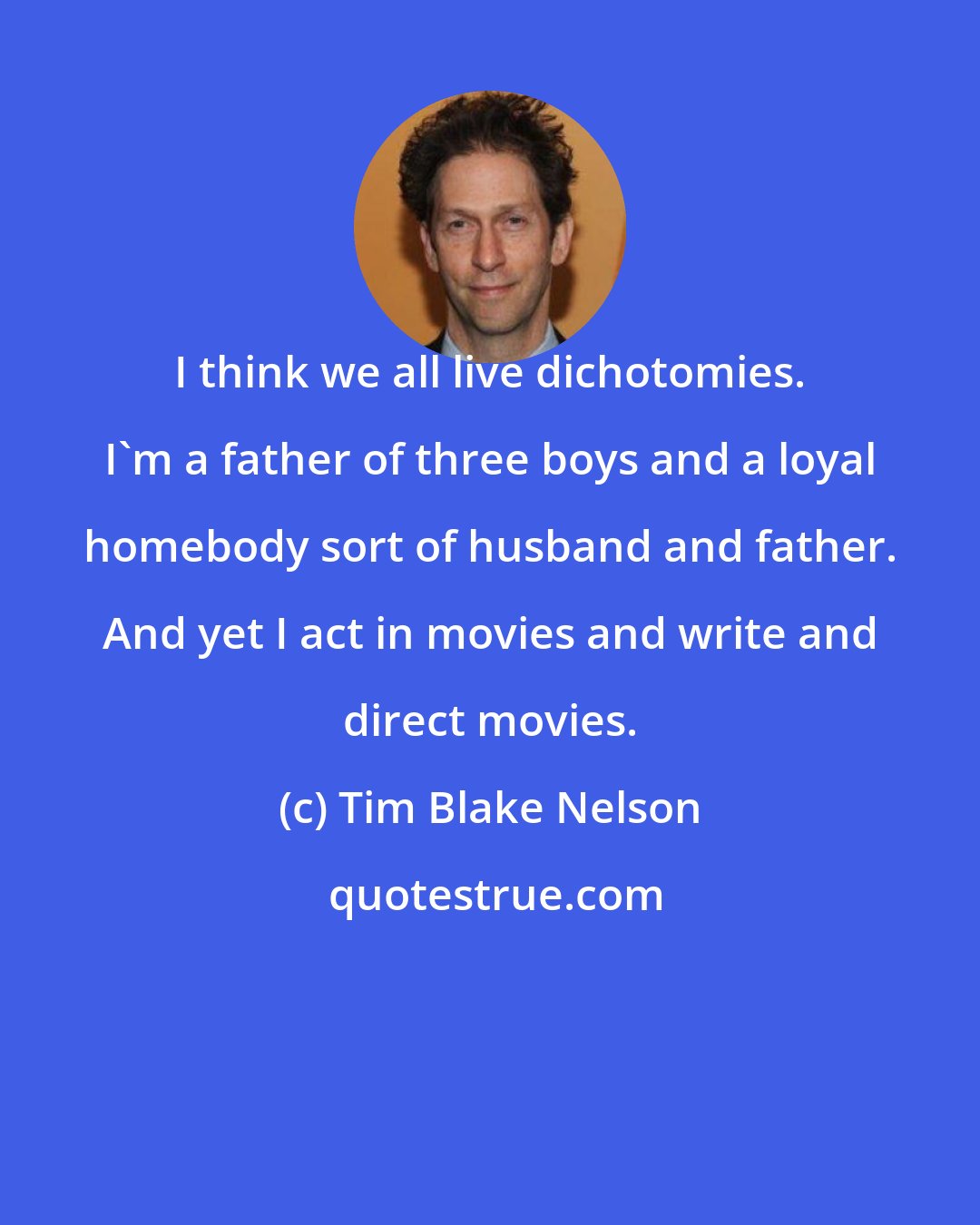 Tim Blake Nelson: I think we all live dichotomies. I'm a father of three boys and a loyal homebody sort of husband and father. And yet I act in movies and write and direct movies.