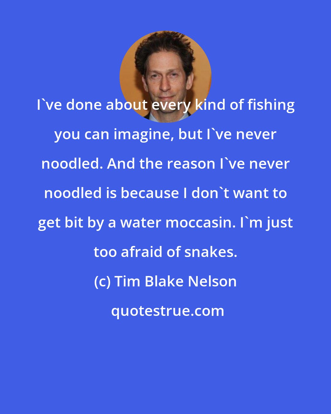 Tim Blake Nelson: I've done about every kind of fishing you can imagine, but I've never noodled. And the reason I've never noodled is because I don't want to get bit by a water moccasin. I'm just too afraid of snakes.