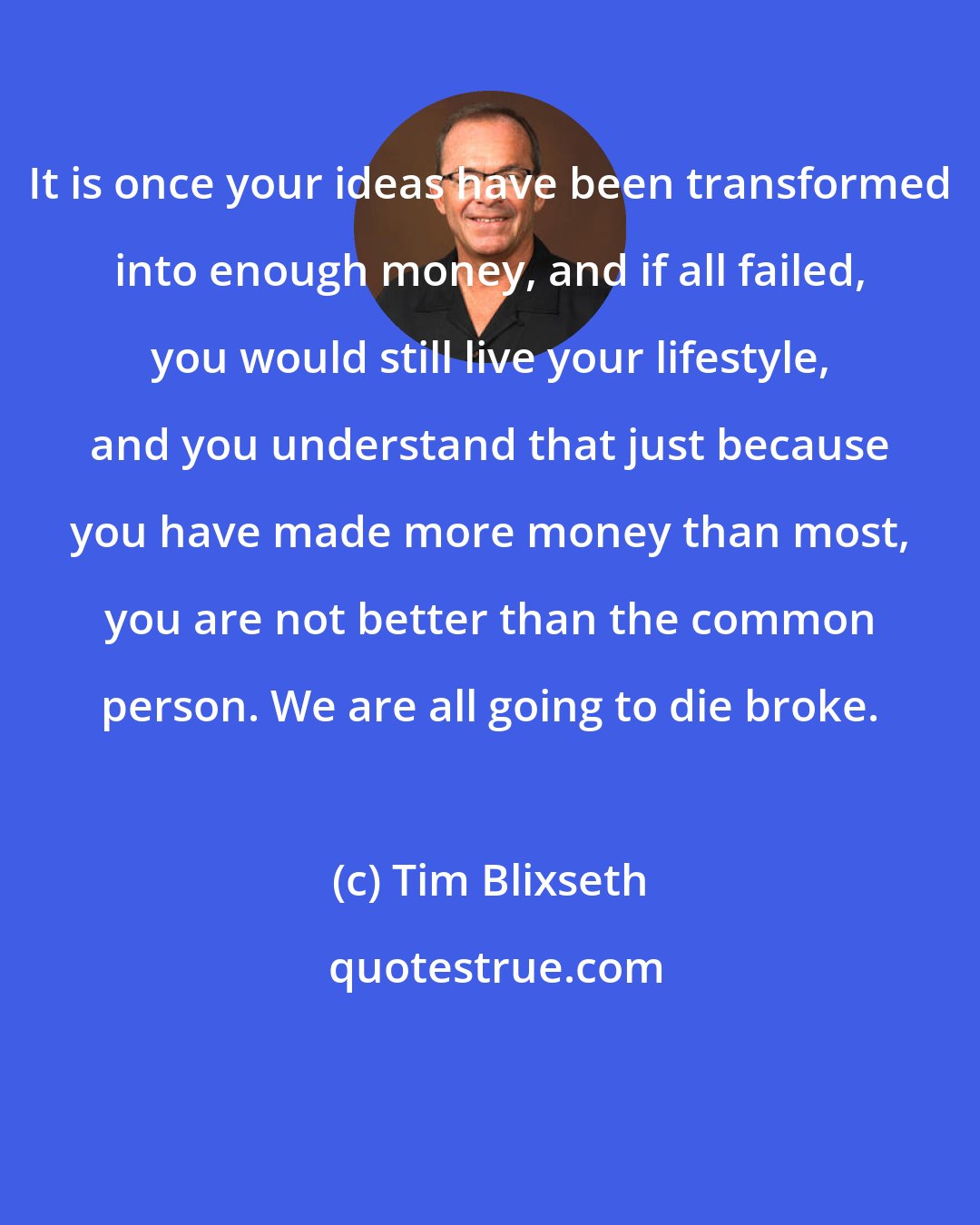 Tim Blixseth: It is once your ideas have been transformed into enough money, and if all failed, you would still live your lifestyle, and you understand that just because you have made more money than most, you are not better than the common person. We are all going to die broke.