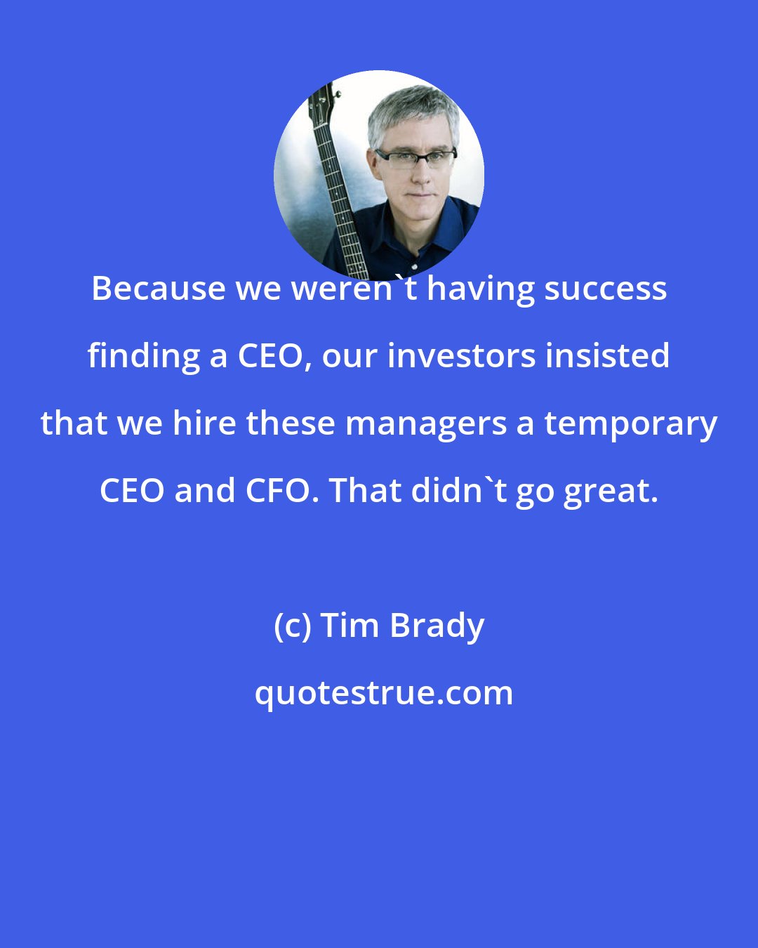 Tim Brady: Because we weren't having success finding a CEO, our investors insisted that we hire these managers a temporary CEO and CFO. That didn't go great.