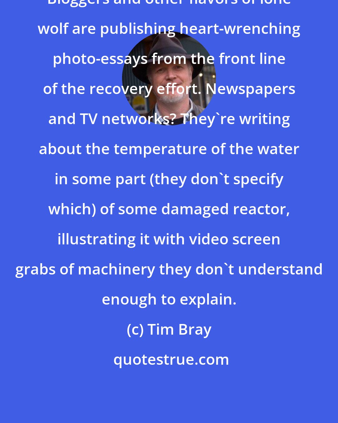 Tim Bray: Bloggers and other flavors of lone wolf are publishing heart-wrenching photo-essays from the front line of the recovery effort. Newspapers and TV networks? They're writing about the temperature of the water in some part (they don't specify which) of some damaged reactor, illustrating it with video screen grabs of machinery they don't understand enough to explain.