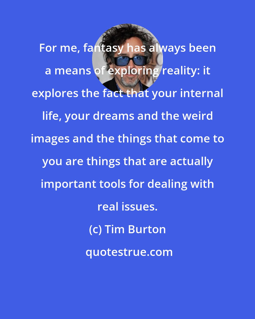 Tim Burton: For me, fantasy has always been a means of exploring reality: it explores the fact that your internal life, your dreams and the weird images and the things that come to you are things that are actually important tools for dealing with real issues.