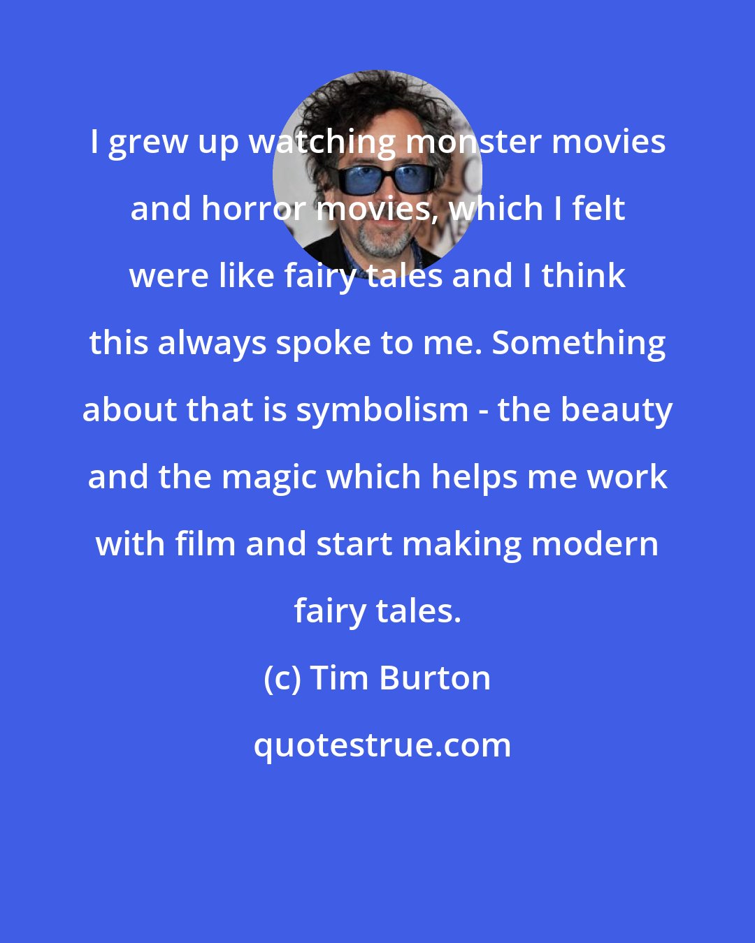 Tim Burton: I grew up watching monster movies and horror movies, which I felt were like fairy tales and I think this always spoke to me. Something about that is symbolism - the beauty and the magic which helps me work with film and start making modern fairy tales.